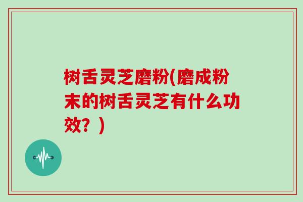 树舌灵芝磨粉(磨成粉末的树舌灵芝有什么功效?)