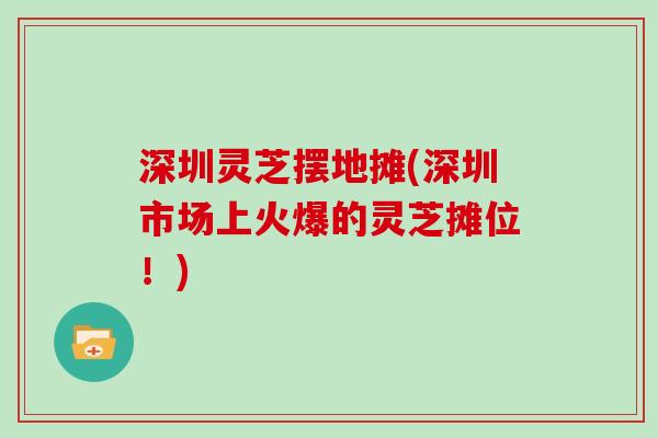 深圳灵芝摆地摊(深圳市场上火爆的灵芝摊位！)