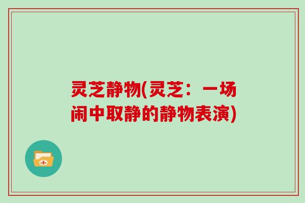 灵芝静物(灵芝:一场闹中取静的静物表演)