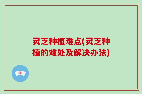 灵芝种植难点(灵芝种植的难处及解决办法)