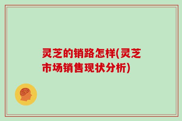 灵芝的销路怎样(灵芝市场销售现状分析)