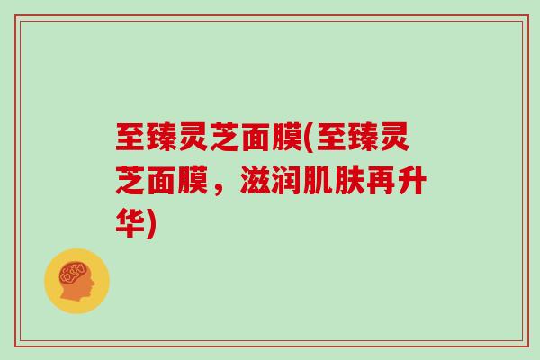 至臻灵芝面膜(至臻灵芝面膜，滋润肌肤再升华)