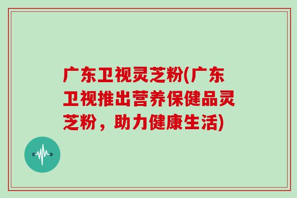 广东卫视灵芝粉(广东卫视推出营养保健品灵芝粉,助力健康生活)