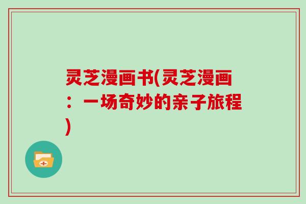灵芝漫画书(灵芝漫画：一场奇妙的亲子旅程)