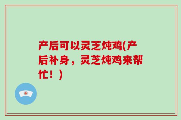 产后可以灵芝炖鸡(产后补身，灵芝炖鸡来帮忙！)