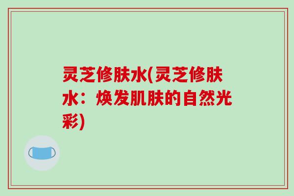 灵芝修肤水(灵芝修肤水:焕发肌肤的自然光彩)
