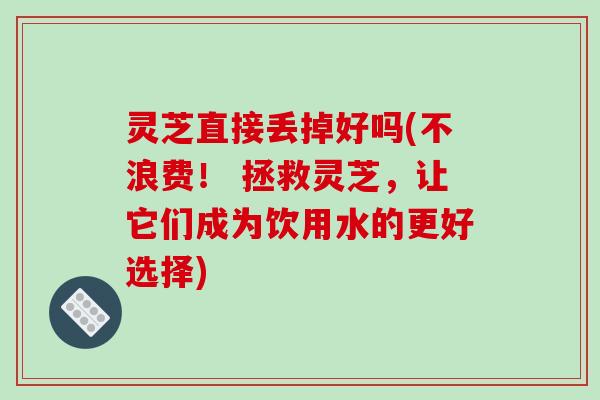 灵芝直接丢掉好吗(不浪费! 拯救灵芝,让它们成为饮用水的更好选择)