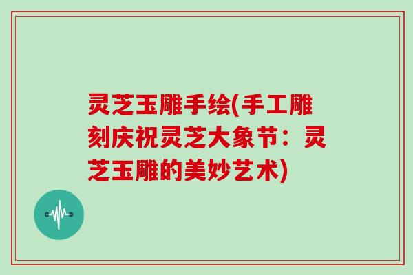 灵芝玉雕手绘(手工雕刻庆祝灵芝大象节:灵芝玉雕的美妙艺术)