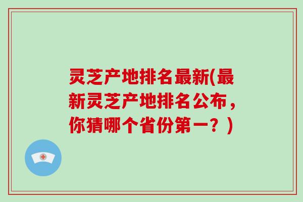 灵芝产地排名最新(最新灵芝产地排名公布,你猜哪个省份第一?)