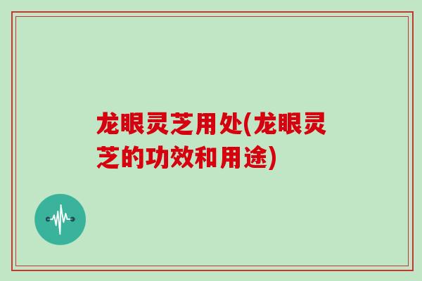 龙眼灵芝用处(龙眼灵芝的功效和用途)