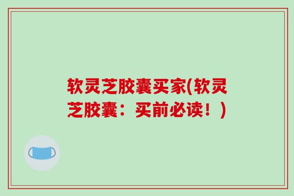 软灵芝胶囊买家(软灵芝胶囊:买前必读!)