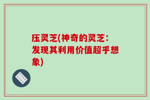 压灵芝(神奇的灵芝：发现其利用价值超乎想象)