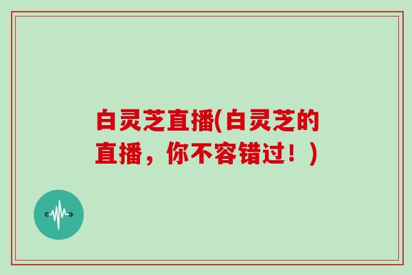 白灵芝直播(白灵芝的直播,你不容错过!)