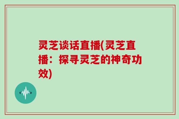 灵芝谈话直播(灵芝直播:探寻灵芝的神奇功效)