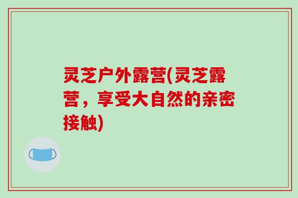 灵芝户外露营(灵芝露营,享受大自然的亲密接触)