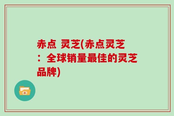 赤点 灵芝(赤点灵芝:全球销量最佳的灵芝品牌)