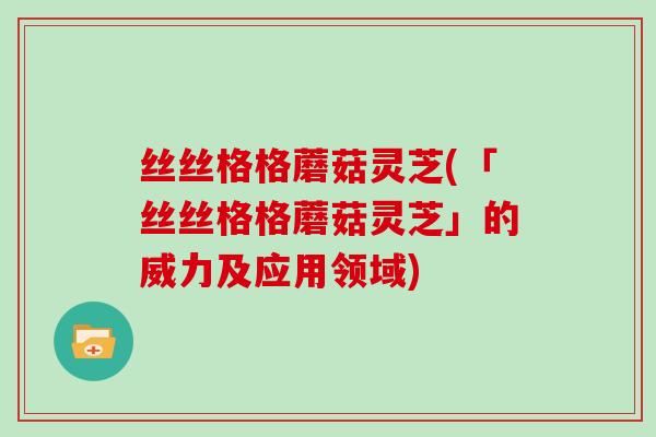 丝丝格格蘑菇灵芝(「丝丝格格蘑菇灵芝」的威力及应用领域)