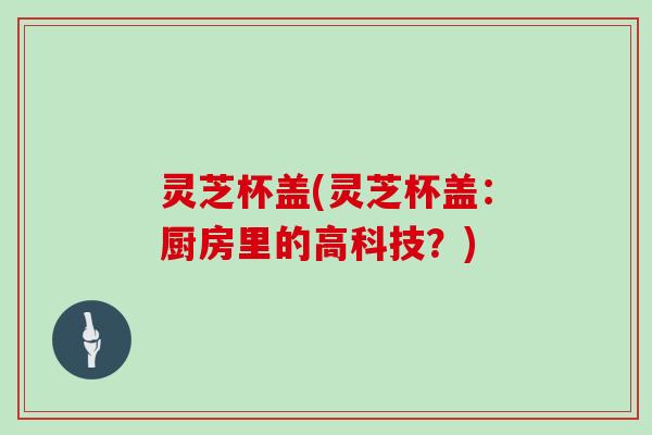 灵芝杯盖(灵芝杯盖:厨房里的高科技?)