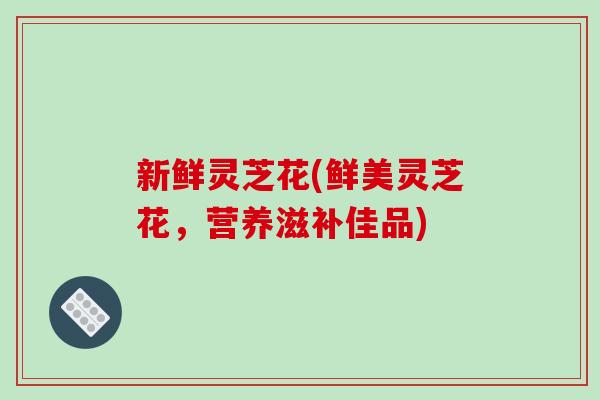 新鲜灵芝花(鲜美灵芝花,营养滋补佳品)