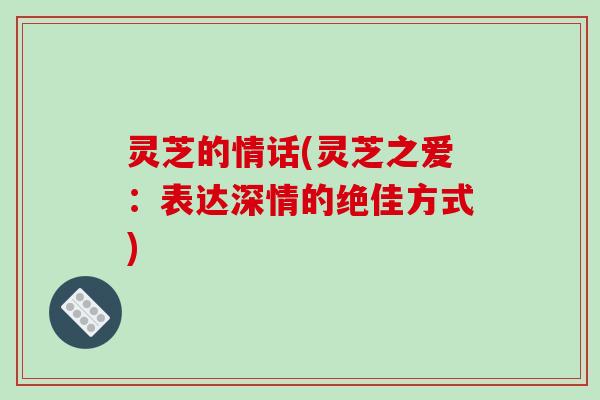 灵芝的情话(灵芝之爱：表达深情的绝佳方式)