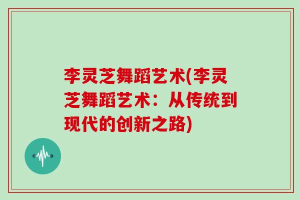 李灵芝舞蹈艺术(李灵芝舞蹈艺术：从传统到现代的创新之路)