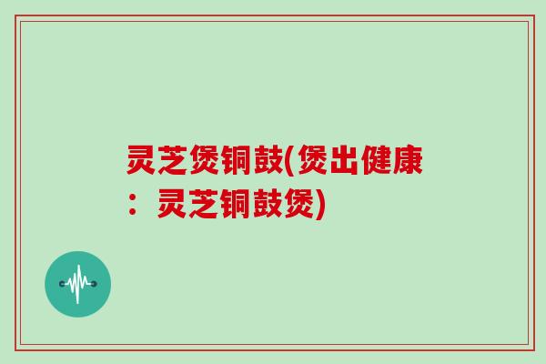 灵芝煲铜鼓(煲出健康:灵芝铜鼓煲)