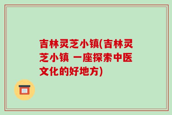吉林灵芝小镇(吉林灵芝小镇 一座探索中医文化的好地方)
