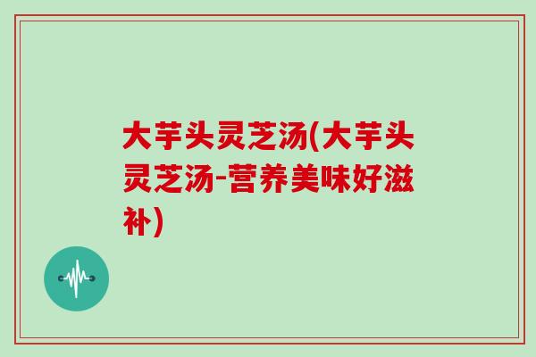 大芋头灵芝汤(大芋头灵芝汤-营养美味好滋补)