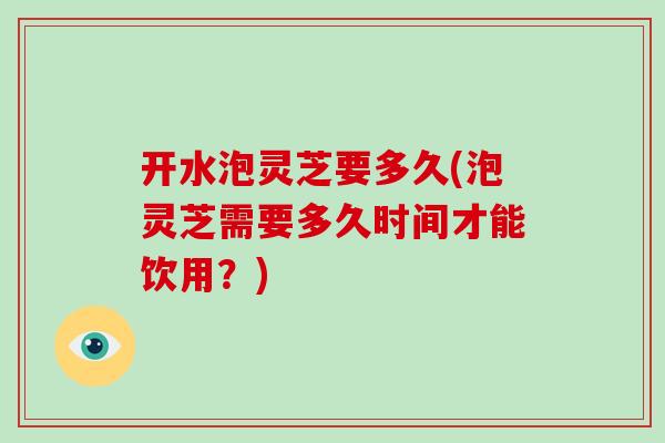 开水泡灵芝要多久(泡灵芝需要多久时间才能饮用？)