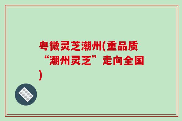 粤微灵芝潮州(重品质“潮州灵芝”走向全国)