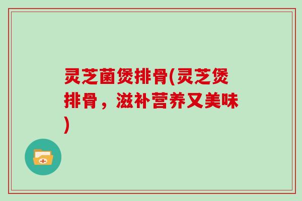 灵芝菌煲排骨(灵芝煲排骨，滋补营养又美味)