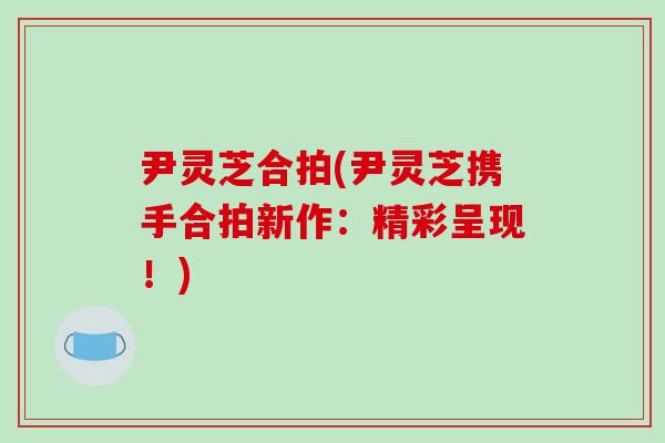尹灵芝合拍(尹灵芝携手合拍新作:精彩呈现!)