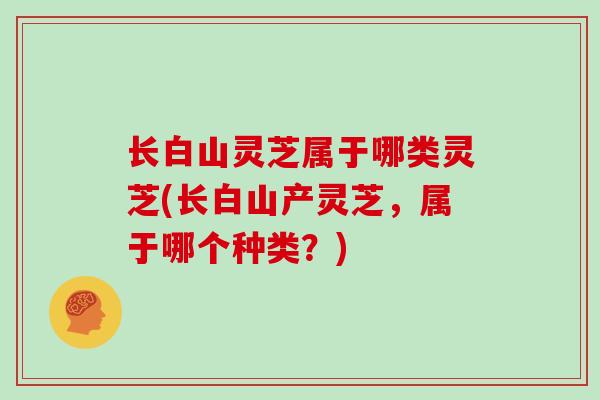 长白山灵芝属于哪类灵芝(长白山产灵芝，属于哪个种类？)