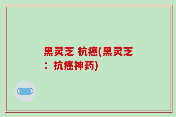 黑灵芝 抗癌(黑灵芝:抗癌神药)