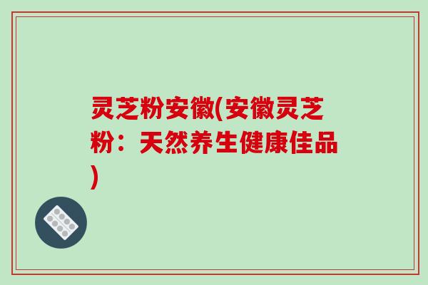 灵芝粉安徽(安徽灵芝粉:天然养生健康佳品)