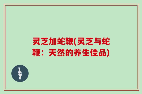 灵芝加蛇鞭(灵芝与蛇鞭:天然的养生佳品)