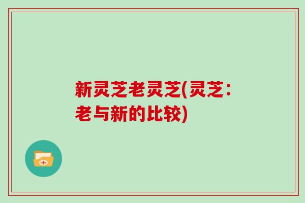 新灵芝老灵芝(灵芝:老与新的比较)