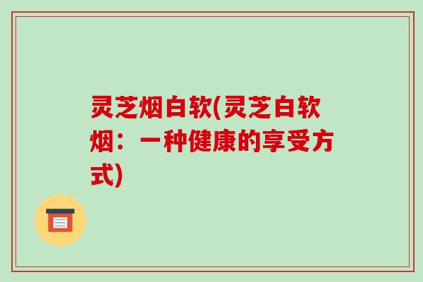 灵芝烟白软(灵芝白软烟:一种健康的享受方式)