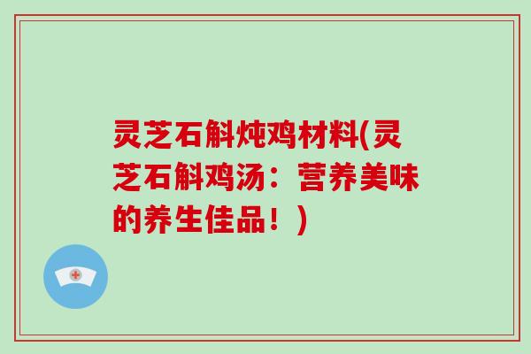 灵芝石斛炖鸡材料(灵芝石斛鸡汤:营养美味的养生佳品!)