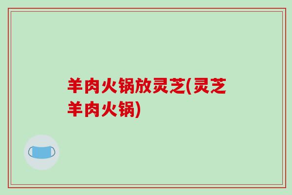 羊肉火锅放灵芝(灵芝羊肉火锅)