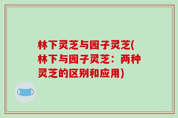 林下灵芝与园子灵芝(林下与园子灵芝：两种灵芝的区别和应用)