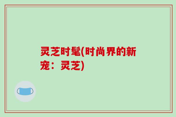 灵芝时髦(时尚界的新宠:灵芝)