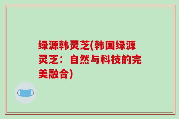 绿源韩灵芝(韩国绿源灵芝：自然与科技的完美融合)