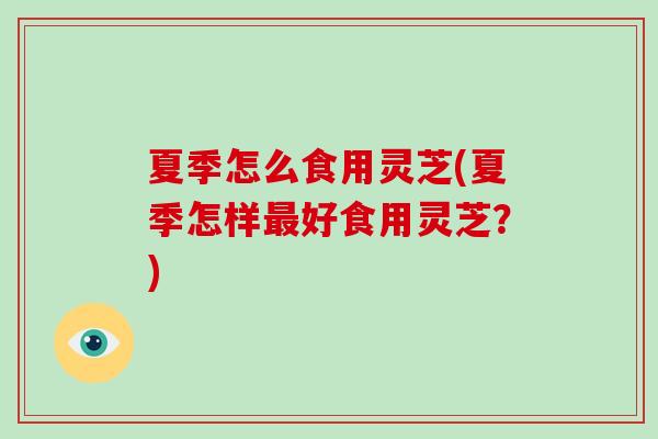 夏季怎么食用灵芝(夏季怎样最好食用灵芝？)