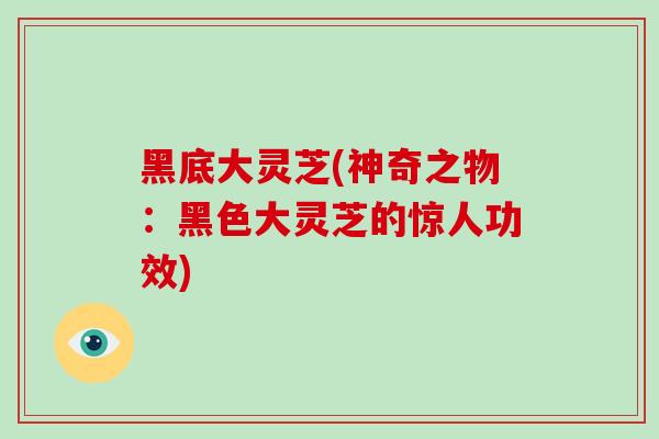 黑底大灵芝(神奇之物:黑色大灵芝的惊人功效)