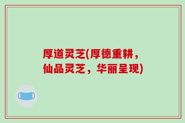 厚道灵芝(厚德重耕，仙品灵芝，华丽呈现)