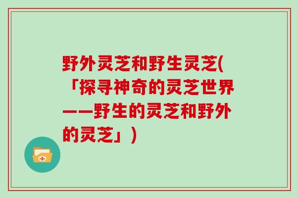 野外灵芝和野生灵芝(「探寻神奇的灵芝世界——野生的灵芝和野外的灵芝」)