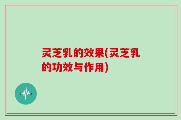 灵芝乳的效果(灵芝乳的功效与作用)