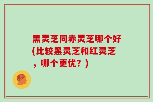 黑灵芝同赤灵芝哪个好(比较黑灵芝和红灵芝,哪个更优?)