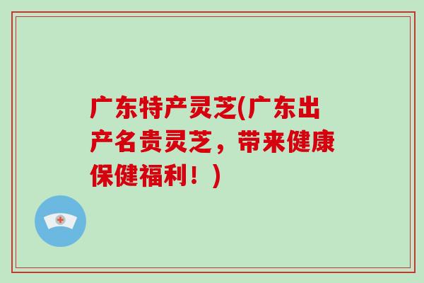 广东特产灵芝(广东出产名贵灵芝,带来健康保健福利!)
